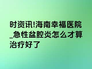 时资讯!海南幸福医院_急性盆腔炎怎么才算治疗好了