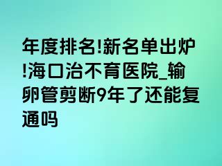 年度排名!新名单出炉!海口治不育医院_输卵管剪断9年了还能复通吗