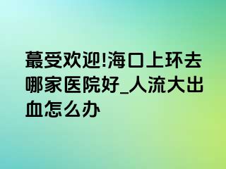 蕞受欢迎!海口上环去哪家医院好_人流大出血怎么办