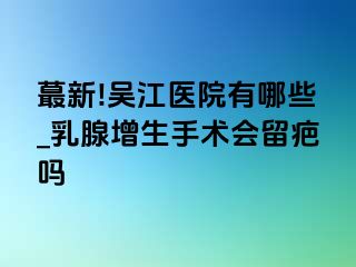 蕞新!吴江医院有哪些_乳腺增生手术会留疤吗