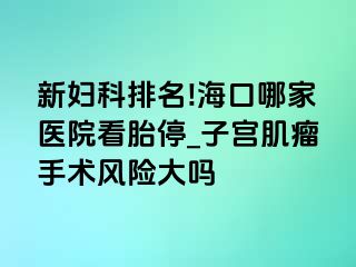 新妇科排名!海口哪家医院看胎停_子宫肌瘤手术风险大吗