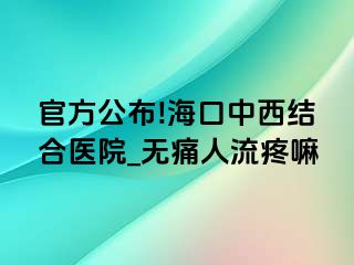 官方公布!海口中西结合医院_无痛人流疼嘛