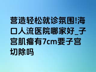 营造轻松就诊氛围!海口人流医院哪家好_子宫肌瘤有7cm要子宫切除吗