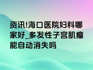 资讯!海口医院妇科哪家好_多发性子宫肌瘤能自动消失吗