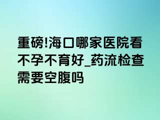 重磅!海口哪家医院看不孕不育好_药流检查需要空腹吗