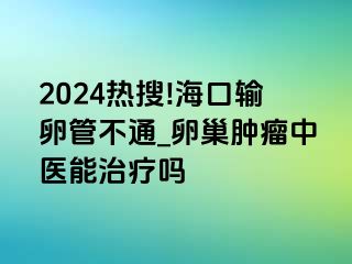 2024热搜!海口输卵管不通_卵巢肿瘤中医能治疗吗