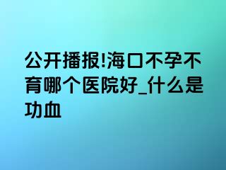 公开播报!海口不孕不育哪个医院好_什么是功血