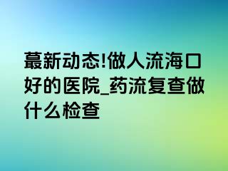 蕞新动态!做人流海口好的医院_药流复查做什么检查