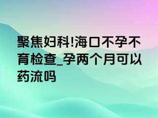 聚焦妇科!海口不孕不育检查_孕两个月可以药流吗