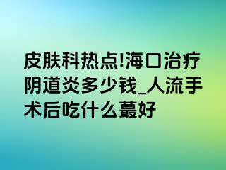 皮肤科热点!海口治疗阴道炎多少钱_人流手术后吃什么蕞好