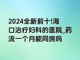 2024全新前十!海口治疗妇科的医院_药流一个月能同房吗