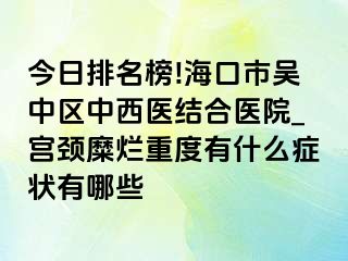 今日排名榜!海口市吴中区中西医结合医院_宫颈糜烂重度有什么症状有哪些