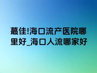 蕞佳!海口流产医院哪里好_海口人流哪家好