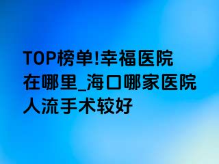 TOP榜单!幸福医院在哪里_海口哪家医院人流手术较好