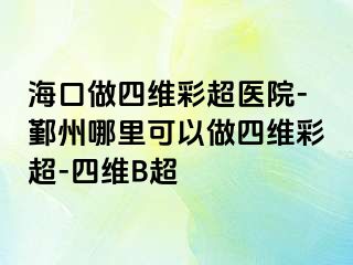 海口做四维彩超医院-鄞州哪里可以做四维彩超-四维B超