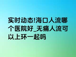 实时动态!海口人流哪个医院好_无痛人流可以上环一起吗