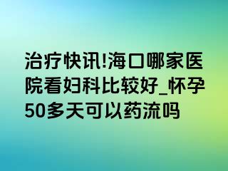 治疗快讯!海口哪家医院看妇科比较好_怀孕50多天可以药流吗