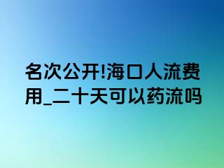 名次公开!海口人流费用_二十天可以药流吗