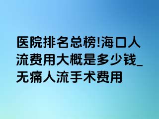 医院排名总榜!海口人流费用大概是多少钱_无痛人流手术费用