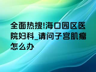 全面热搜!海口园区医院妇科_请问子宫肌瘤怎么办