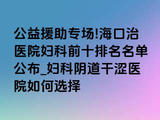 公益援助专场!海口治医院妇科前十排名名单公布_妇科阴道干涩医院如何选择