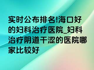 实时公布排名!海口好的妇科治疗医院_妇科治疗阴道干涩的医院哪家比较好