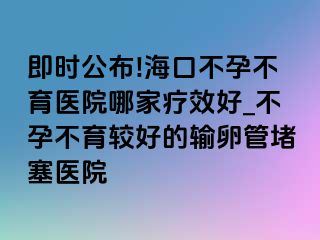 即时公布!海口不孕不育医院哪家疗效好_不孕不育较好的输卵管堵塞医院