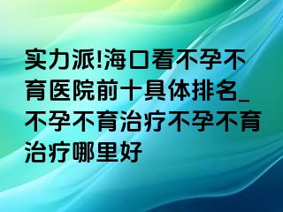 实力派!海口看不孕不育医院前十具体排名_不孕不育治疗不孕不育治疗哪里好