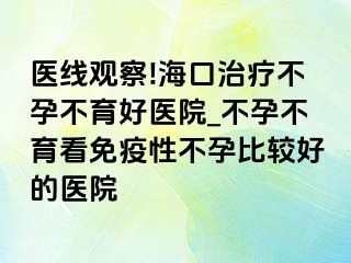 医线观察!海口治疗不孕不育好医院_不孕不育看免疫性不孕比较好的医院