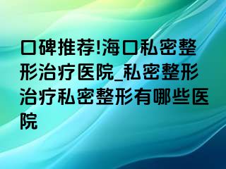 口碑推荐!海口私密整形治疗医院_私密整形治疗私密整形有哪些医院