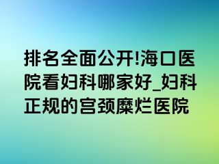 排名全面公开!海口医院看妇科哪家好_妇科正规的宫颈糜烂医院