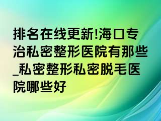 排名在线更新!海口专治私密整形医院有那些_私密整形私密脱毛医院哪些好