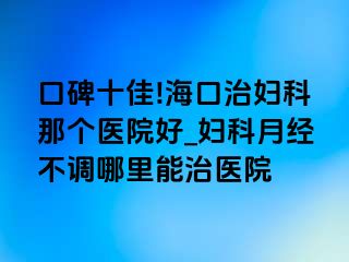 口碑十佳!海口治妇科那个医院好_妇科月经不调哪里能治医院