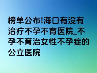 榜单公布!海口有没有治疗不孕不育医院_不孕不育治女性不孕症的公立医院