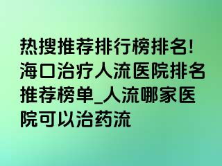 热搜推荐排行榜排名!海口治疗人流医院排名推荐榜单_人流哪家医院可以治药流