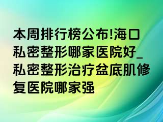 本周排行榜公布!海口私密整形哪家医院好_私密整形治疗盆底肌修复医院哪家强