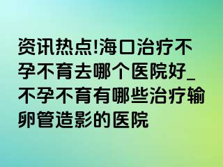 资讯热点!海口治疗不孕不育去哪个医院好_不孕不育有哪些治疗输卵管造影的医院