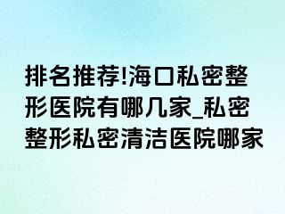 排名推荐!海口私密整形医院有哪几家_私密整形私密清洁医院哪家