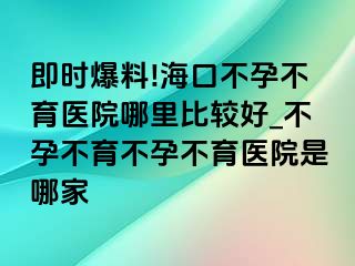 即时爆料!海口不孕不育医院哪里比较好_不孕不育不孕不育医院是哪家