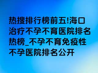 热搜排行榜前五!海口治疗不孕不育医院排名热榜_不孕不育免疫性不孕医院排名公开