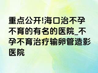 重点公开!海口治不孕不育的有名的医院_不孕不育治疗输卵管造影医院