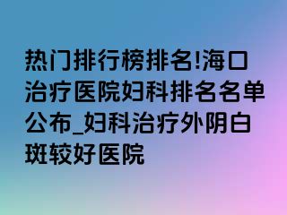 热门排行榜排名!海口治疗医院妇科排名名单公布_妇科治疗外阴白斑较好医院