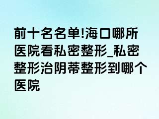 前十名名单!海口哪所医院看私密整形_私密整形治阴蒂整形到哪个医院