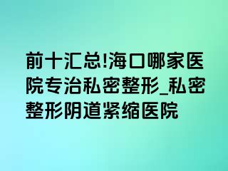 前十汇总!海口哪家医院专治私密整形_私密整形阴道紧缩医院