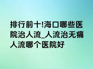 排行前十!海口哪些医院治人流_人流治无痛人流哪个医院好