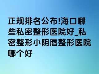 正规排名公布!海口哪些私密整形医院好_私密整形小阴唇整形医院哪个好