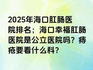 2025年海口肛肠医院排名；海口幸福肛肠医院是公立医院吗？痔疮要看什么科？