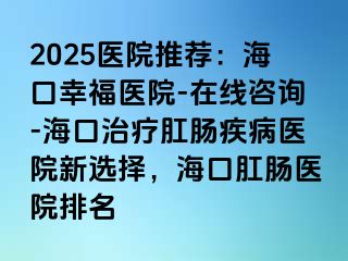 2025医院推荐：海口幸福医院-在线咨询-海口治疗肛肠疾病医院新选择，海口肛肠医院排名