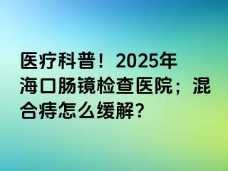 医疗科普！2025年海口肠镜检查医院；混合痔怎么缓解？