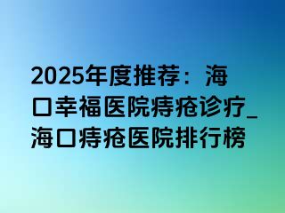 2025年度推荐：海口幸福医院痔疮诊疗_海口痔疮医院排行榜